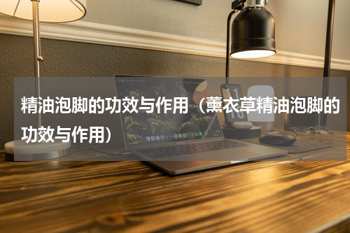 精油泡脚的功效与作用（薰衣草精油泡脚的功效与作用）