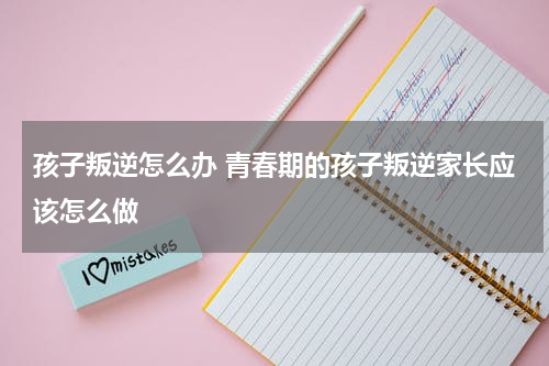 孩子叛逆怎么办 青春期的孩子叛逆家长应该怎么做