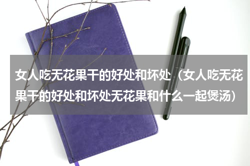 女人吃无花果干的好处和坏处（女人吃无花果干的好处和坏处无花果和什么一起煲汤）