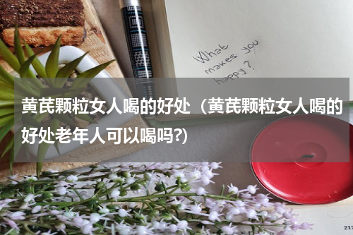 黄芪颗粒女人喝的好处（黄芪颗粒女人喝的好处老年人可以喝吗?）