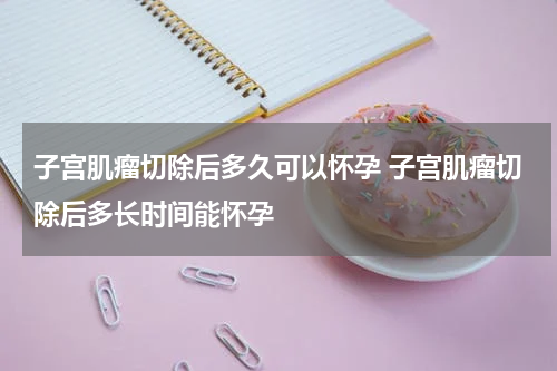 子宫肌瘤切除后多久可以怀孕 子宫肌瘤切除后多长时间能怀孕