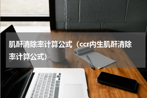 肌酐清除率计算公式（ccr内生肌酐清除率计算公式）