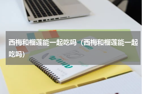 西梅和榴莲能一起吃吗（西梅和榴莲能一起吃吗）