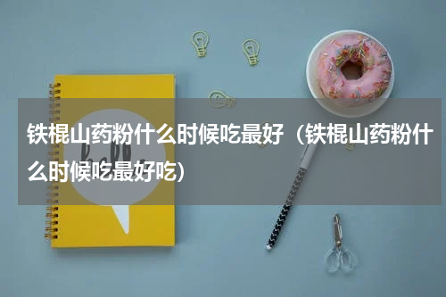 铁棍山药粉什么时候吃最好（铁棍山药粉什么时候吃最好吃）