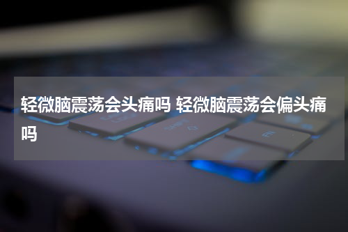 轻微脑震荡会头痛吗 轻微脑震荡会偏头痛吗