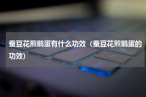 蚕豆花煎鹅蛋有什么功效（蚕豆花煎鹅蛋的功效）