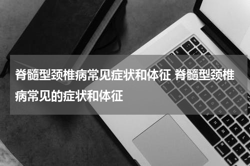 脊髓型颈椎病常见症状和体征 脊髓型颈椎病常见的症状和体征