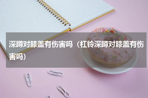 深蹲对膝盖有伤害吗（杠铃深蹲对膝盖有伤害吗）