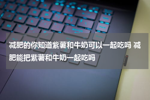 减肥的你知道紫薯和牛奶可以一起吃吗 减肥能把紫薯和牛奶一起吃吗