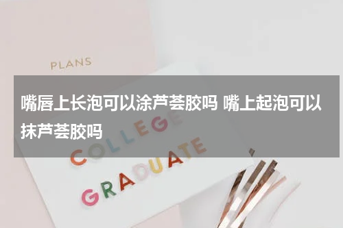 嘴唇上长泡可以涂芦荟胶吗 嘴上起泡可以抹芦荟胶吗