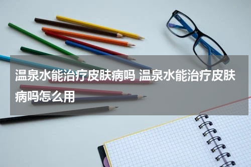 温泉水能治疗皮肤病吗 温泉水能治疗皮肤病吗怎么用