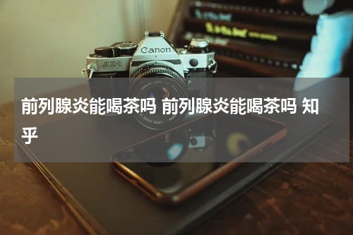 前列腺炎能喝茶吗 前列腺炎能喝茶吗 知乎