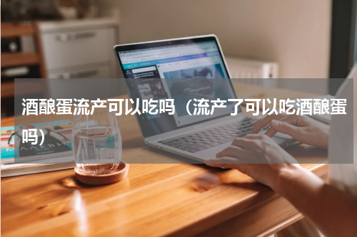 酒酿蛋流产可以吃吗（流产了可以吃酒酿蛋吗）