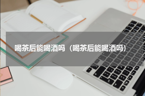 喝茶后能喝酒吗（喝茶后能喝酒吗）