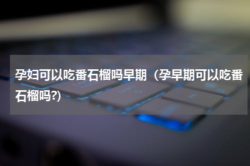 孕妇可以吃番石榴吗早期（孕早期可以吃番石榴吗?）