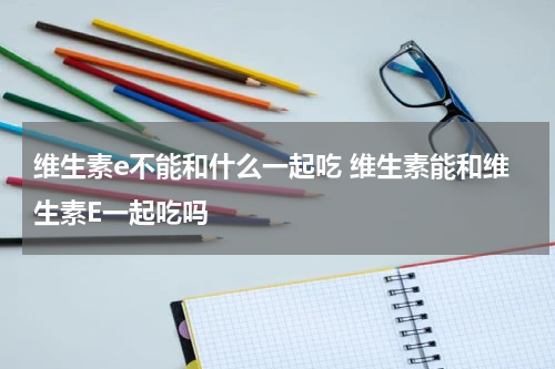 维生素e不能和什么一起吃 维生素能和维生素E一起吃吗