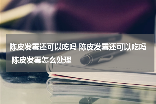 陈皮发霉还可以吃吗 陈皮发霉还可以吃吗 陈皮发霉怎么处理
