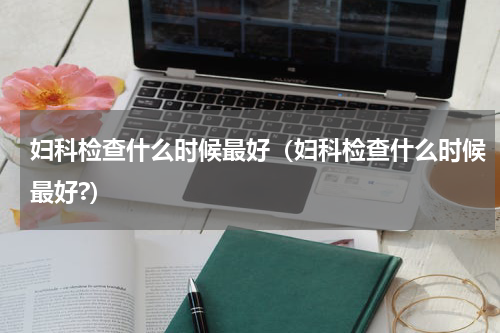 妇科检查什么时候最好（妇科检查什么时候最好?）