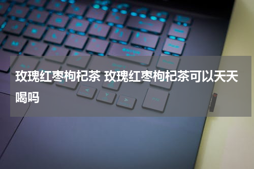 玫瑰红枣枸杞茶 玫瑰红枣枸杞茶可以天天喝吗