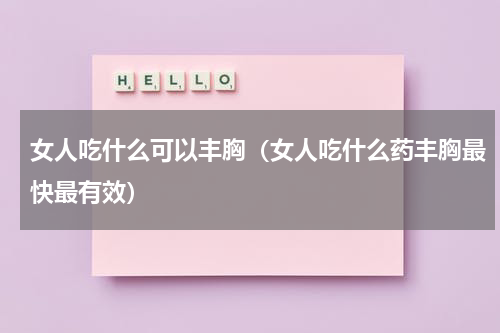 女人吃什么可以丰胸（女人吃什么药丰胸最快最有效）