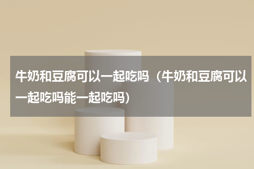 牛奶和豆腐可以一起吃吗（牛奶和豆腐可以一起吃吗能一起吃吗）