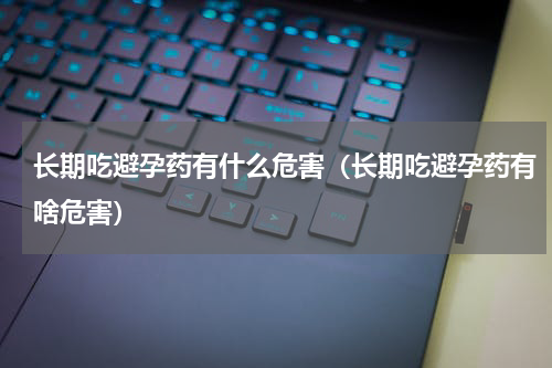 长期吃避孕药有什么危害（长期吃避孕药有啥危害）