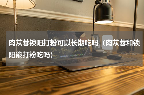 肉苁蓉锁阳打粉可以长期吃吗（肉苁蓉和锁阳能打粉吃吗）