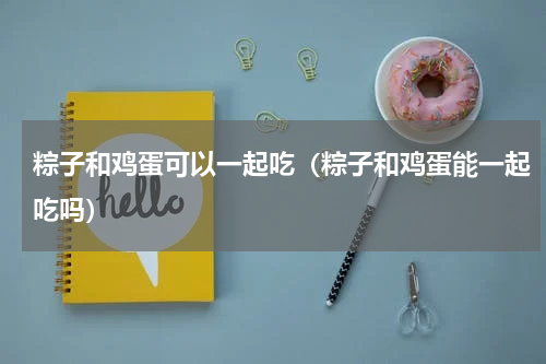 粽子和鸡蛋可以一起吃（粽子和鸡蛋能一起吃吗）