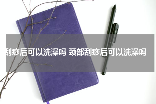 刮痧后可以洗澡吗 颈部刮痧后可以洗澡吗