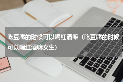 吃豆腐的时候可以喝红酒嘛（吃豆腐的时候可以喝红酒嘛女生）