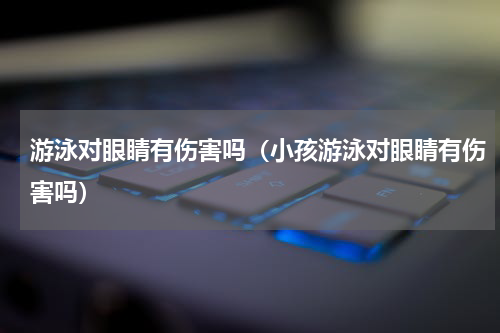 游泳对眼睛有伤害吗（小孩游泳对眼睛有伤害吗）