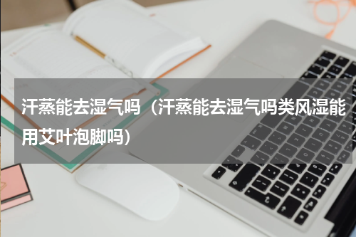 汗蒸能去湿气吗（汗蒸能去湿气吗类风湿能用艾叶泡脚吗）