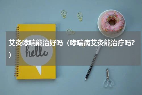 艾灸哮喘能治好吗（哮喘病艾灸能治疗吗?）