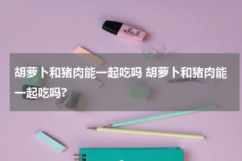 胡萝卜和猪肉能一起吃吗 胡萝卜和猪肉能一起吃吗?