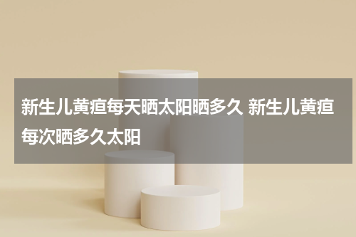 新生儿黄疸每天晒太阳晒多久 新生儿黄疸每次晒多久太阳