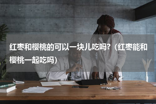 红枣和樱桃的可以一块儿吃吗?（红枣能和樱桃一起吃吗）