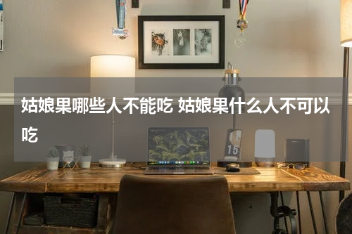 姑娘果哪些人不能吃 姑娘果什么人不可以吃