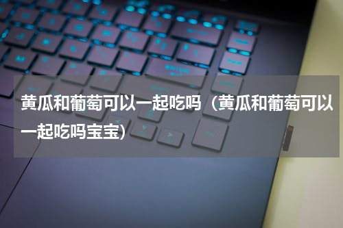 黄瓜和葡萄可以一起吃吗（黄瓜和葡萄可以一起吃吗宝宝）