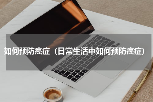 如何预防癌症（日常生活中如何预防癌症）