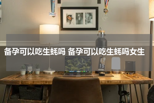 备孕可以吃生蚝吗 备孕可以吃生蚝吗女生