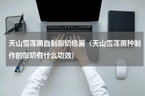天山雪莲菌自制酸奶危害（天山雪莲菌种制作的酸奶有什么功效）