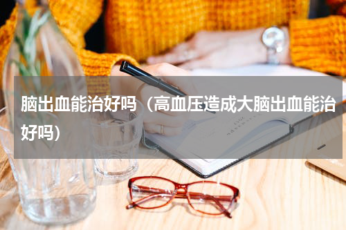 脑出血能治好吗（高血压造成大脑出血能治好吗）