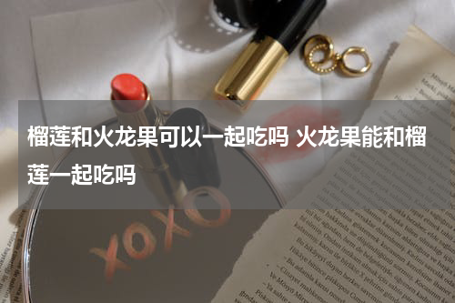 榴莲和火龙果可以一起吃吗 火龙果能和榴莲一起吃吗