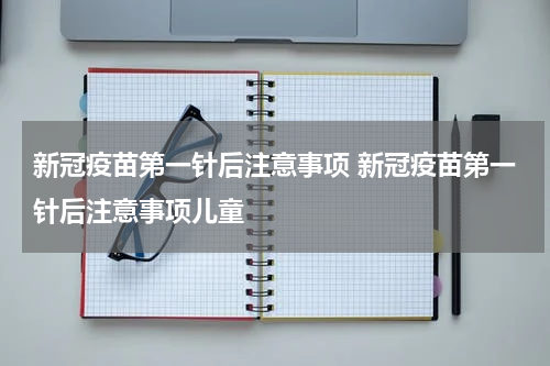新冠疫苗第一针后注意事项 新冠疫苗第一针后注意事项儿童