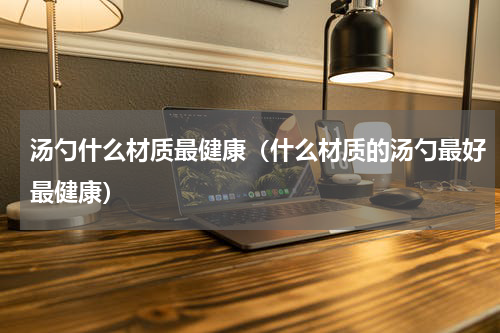 汤勺什么材质最健康（什么材质的汤勺最好最健康）