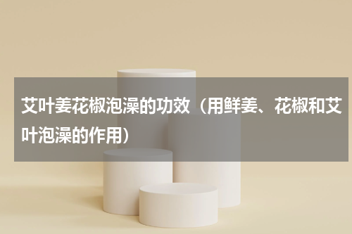 艾叶姜花椒泡澡的功效（用鲜姜、花椒和艾叶泡澡的作用）