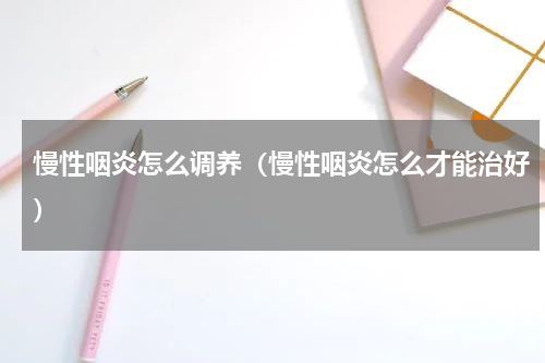 慢性咽炎怎么调养（慢性咽炎怎么才能治好）