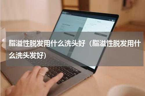 脂溢性脱发用什么洗头好（脂溢性脱发用什么洗头发好）