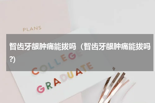 智齿牙龈肿痛能拔吗（智齿牙龈肿痛能拔吗?）