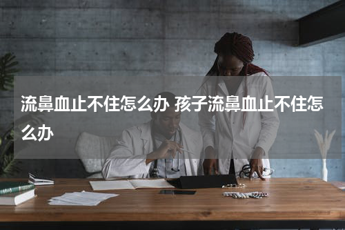 流鼻血止不住怎么办 孩子流鼻血止不住怎么办